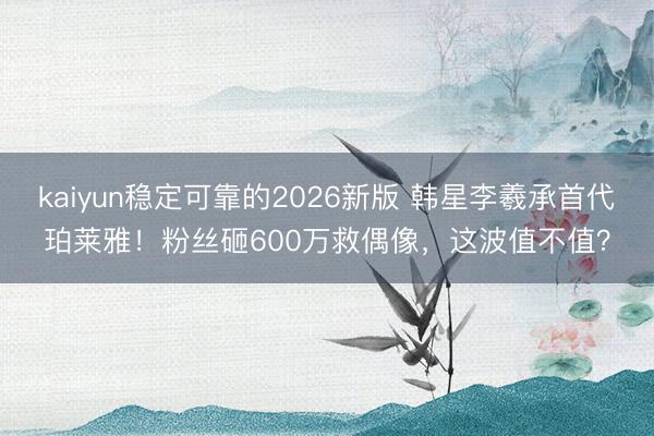 kaiyun稳定可靠的2026新版 韩星李羲承首代珀莱雅！粉丝砸600万救偶像，这波值不值？