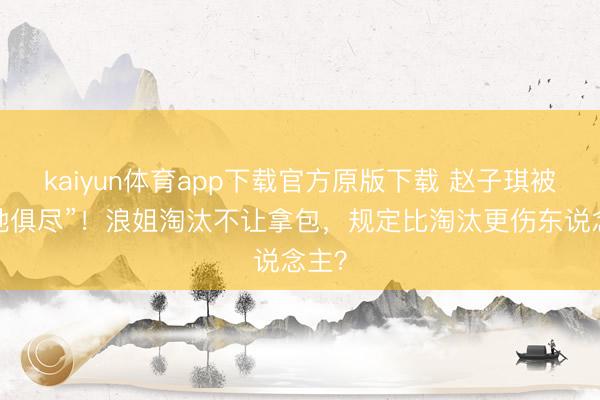 kaiyun体育app下载官方原版下载 赵子琪被“扫地俱尽”！浪姐淘汰不让拿包，规定比淘汰更伤东说念主？
