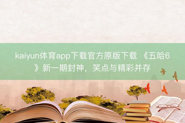 kaiyun体育app下载官方原版下载 《五哈6》新一期封神，笑点与精彩并存