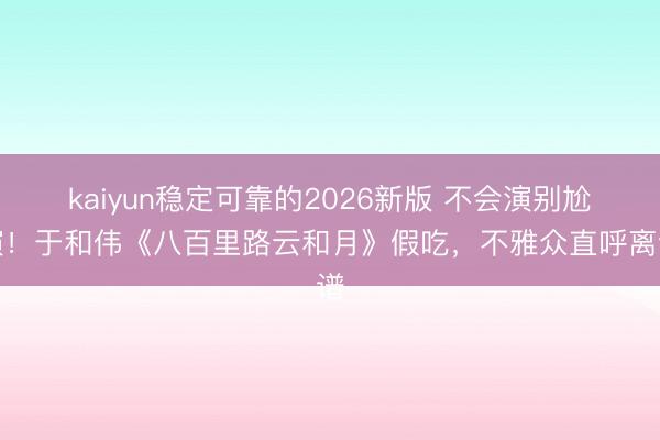 kaiyun稳定可靠的2026新版 不会演别尬演！于和伟《八百里路云和月》假吃，不雅众直呼离谱