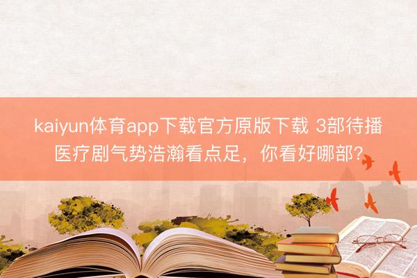 kaiyun体育app下载官方原版下载 3部待播医疗剧气势浩瀚看点足，你看好哪部？