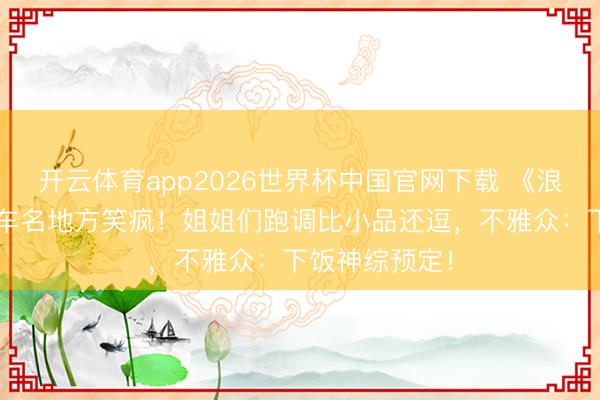 开云体育app2026世界杯中国官网下载 《浪姐7》直播翻车名地方笑疯！姐姐们跑调比小品还逗，不雅众：下饭神综预定！