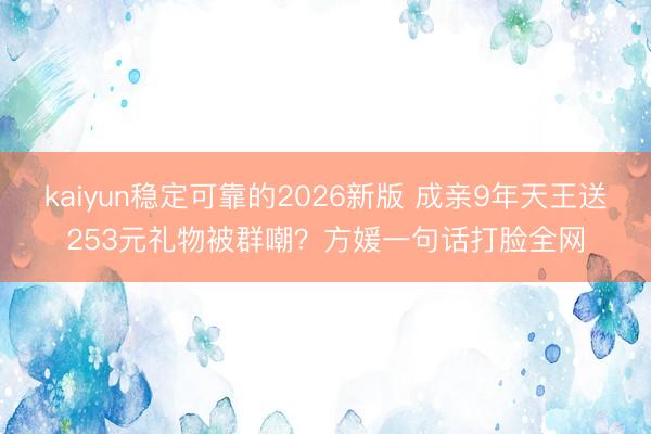 kaiyun稳定可靠的2026新版 成亲9年天王送253元礼物被群嘲？方媛一句话打脸全网
