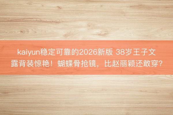 kaiyun稳定可靠的2026新版 38岁王子文露背装惊艳！蝴蝶骨抢镜，比赵丽颖还敢穿？