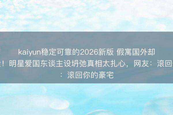 kaiyun稳定可靠的2026新版 假寓国外却苟且捞金!明星爱国东谈主设坍弛真相太扎心,网友:滚回你的豪宅