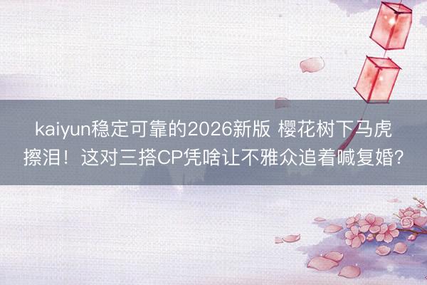 kaiyun稳定可靠的2026新版 樱花树下马虎擦泪!这对三搭CP凭啥让不雅众追着喊复婚?