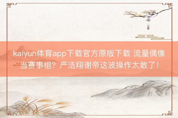 kaiyun体育app下载官方原版下载 流量偶像当赛事组？严浩翔谢帝这波操作太敢了！