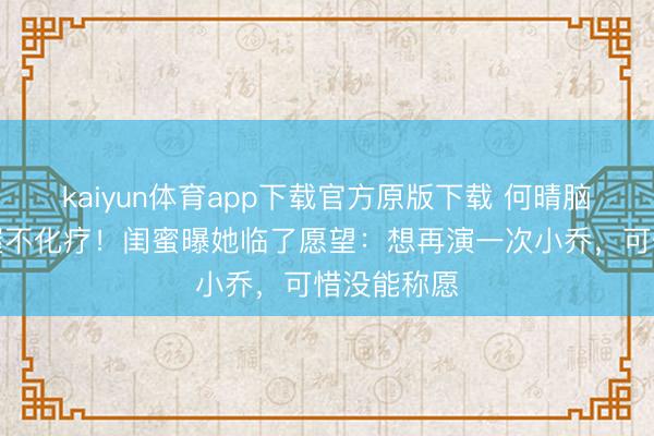 kaiyun体育app下载官方原版下载 何晴脑瘤晚期坚握不化疗！闺蜜曝她临了愿望：想再演一次小乔，可惜没能称愿
