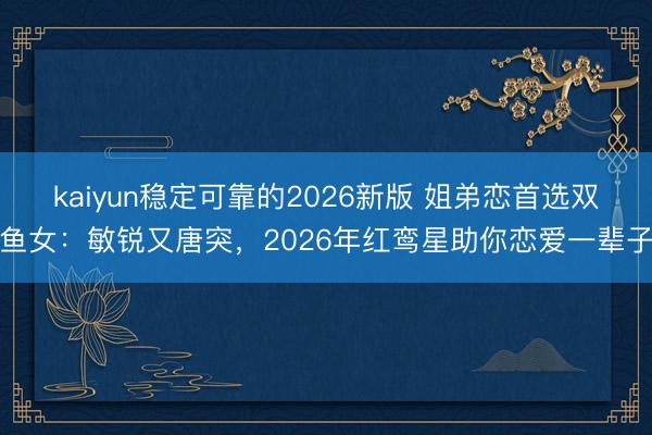kaiyun稳定可靠的2026新版 姐弟恋首选双鱼女：敏锐又唐突，2026年红鸾星助你恋爱一辈子