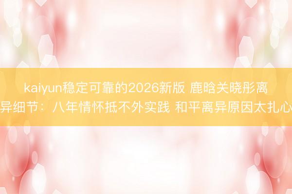 kaiyun稳定可靠的2026新版 鹿晗关晓彤离异细节：八年情怀抵不外实践 和平离异原因太扎心