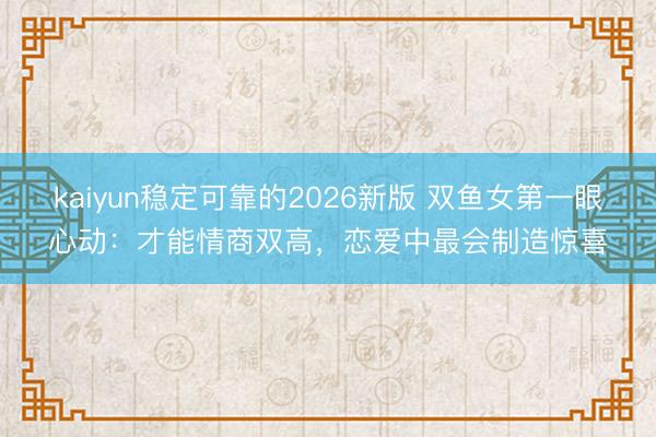 kaiyun稳定可靠的2026新版 双鱼女第一眼心动：才能情商双高，恋爱中最会制造惊喜