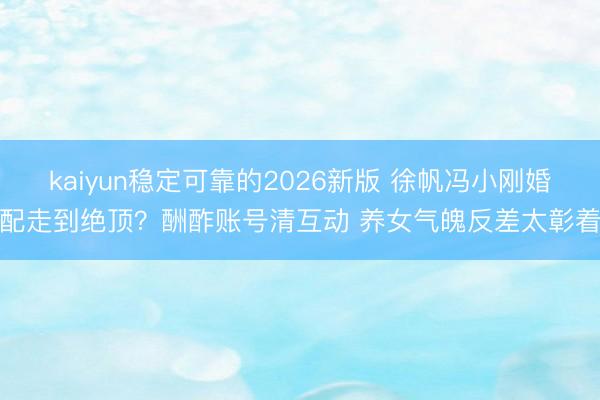 kaiyun稳定可靠的2026新版 徐帆冯小刚婚配走到绝顶？酬酢账号清互动 养女气魄反差太彰着
