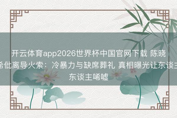 开云体育app2026世界杯中国官网下载 陈晓陈妍希仳离导火索：冷暴力与缺席葬礼 真相曝光让东谈主唏嘘