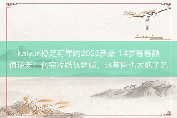 kaiyun稳定可靠的2026新版 14岁等等颜值逆天！化完妆酷似甄嬛，这基因也太绝了吧