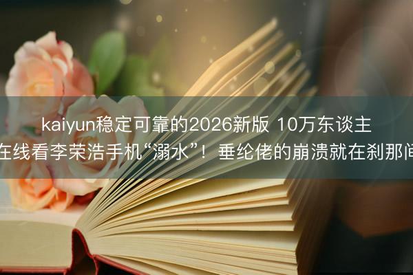 kaiyun稳定可靠的2026新版 10万东谈主在线看李荣浩手机“溺水”!垂纶佬的崩溃就在刹那间