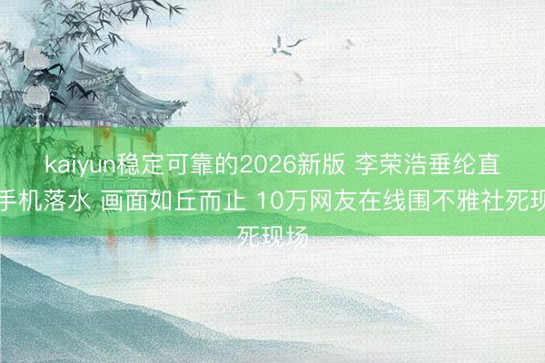 kaiyun稳定可靠的2026新版 李荣浩垂纶直播手机落水 画面如丘而止 10万网友在线围不雅社死现场