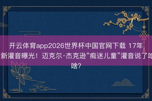 开云体育app2026世界杯中国官网下载 17年后新灌音曝光！迈克尔·杰克逊“痴迷儿童”灌音说了啥？