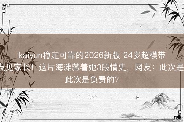 kaiyun稳定可靠的2026新版 24岁超模带33岁男友见家长！这片海滩藏着她3段情史，网友：此次是负责的？
