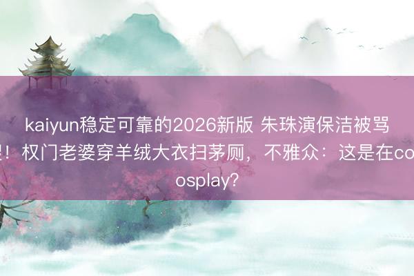 kaiyun稳定可靠的2026新版 朱珠演保洁被骂上热搜！权门老婆穿羊绒大衣扫茅厕，不雅众：这是在cosplay？