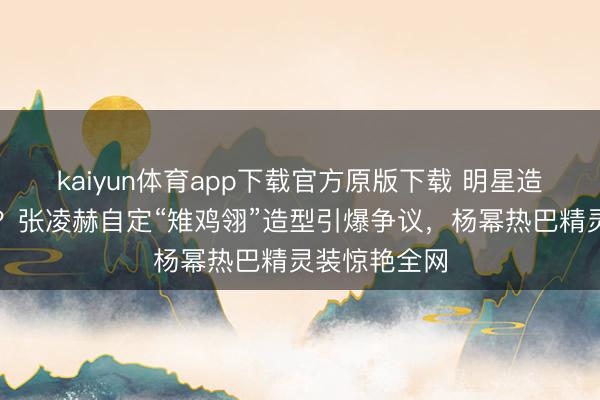 kaiyun体育app下载官方原版下载 明星造型谁说了算？张凌赫自定“雉鸡翎”造型引爆争议，杨幂热巴精灵装惊艳全网