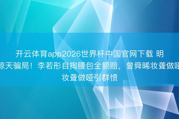 开云体育app2026世界杯中国官网下载 明星带货惊天骗局！李若彤自掏腰包全额赔，曾舜晞妆聋做哑引群愤
