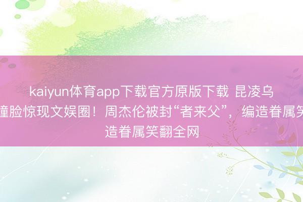 kaiyun体育app下载官方原版下载 昆凌乌兰图雅撞脸惊现文娱圈！周杰伦被封“者来父”，编造眷属笑翻全网