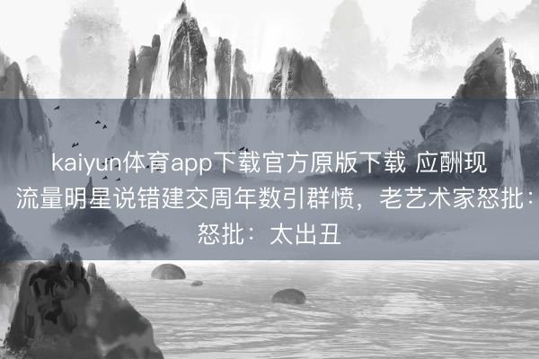 kaiyun体育app下载官方原版下载 应酬现场翻车！流量明星说错建交周年数引群愤，老艺术家怒批：太出丑