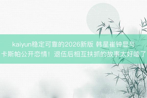 kaiyun稳定可靠的2026新版 韩星崔钟显与卡斯帕公开恋情！退伍后相互扶抓的故事太好嗑了