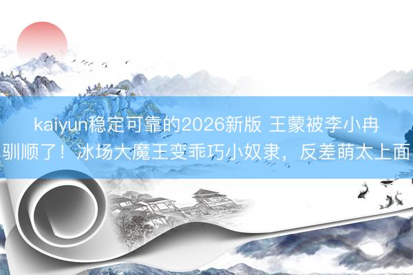 kaiyun稳定可靠的2026新版 王蒙被李小冉驯顺了！冰场大魔王变乖巧小奴隶，反差萌太上面