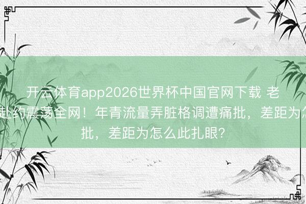 开云体育app2026世界杯中国官网下载 老艺术家冒雨赴约震荡全网!年青流量弄脏格调遭痛批,差距为怎么此扎眼?