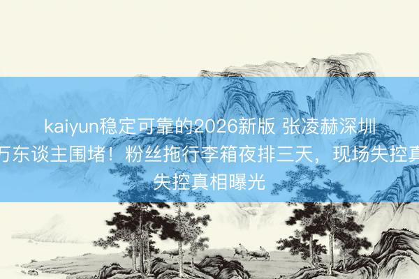 kaiyun稳定可靠的2026新版 张凌赫深圳行为引万东谈主围堵！粉丝拖行李箱夜排三天，现场失控真相曝光