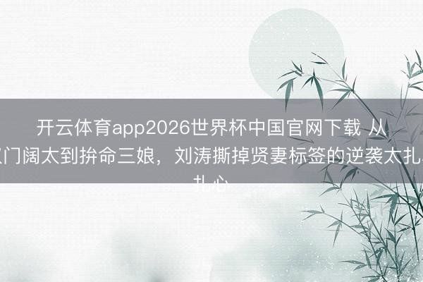 开云体育app2026世界杯中国官网下载 从权门阔太到拚命三娘，刘涛撕掉贤妻标签的逆袭太扎心