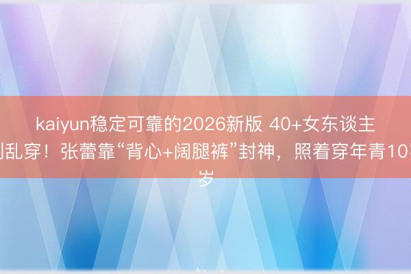 kaiyun稳定可靠的2026新版 40+女东谈主别乱穿！张蕾靠“背心+阔腿裤”封神，照着穿年青10岁