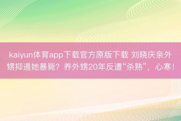 kaiyun体育app下载官方原版下载 刘晓庆亲外甥抑遏她暴毙?养外甥20年反遭“杀熟”,心寒!