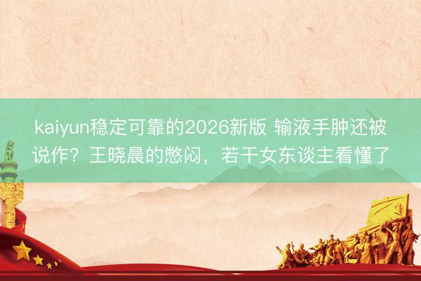 kaiyun稳定可靠的2026新版 输液手肿还被说作？王晓晨的憋闷，若干女东谈主看懂了