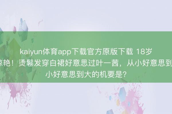 kaiyun体育app下载官方原版下载 18岁森碟成年照惊艳！烫鬈发穿白裙好意思过叶一茜，从小好意思到大的机要是？