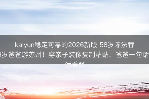 kaiyun稳定可靠的2026新版 58岁陈法蓉带89岁爸爸游苏州！穿亲子装像复制粘贴，爸爸一句话看哭