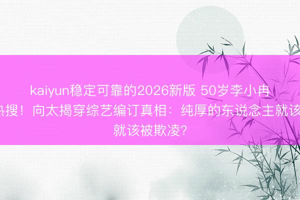 kaiyun稳定可靠的2026新版 50岁李小冉被骂上热搜！向太揭穿综艺编订真相：纯厚的东说念主就该被欺凌？