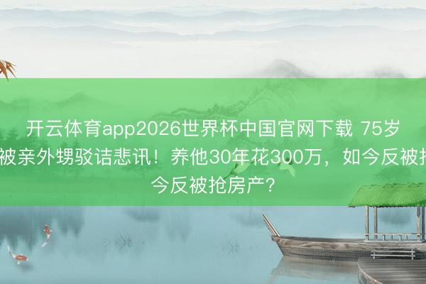 开云体育app2026世界杯中国官网下载 75岁刘晓庆被亲外甥驳诘悲讯！养他30年花300万，如今反被抢房产？