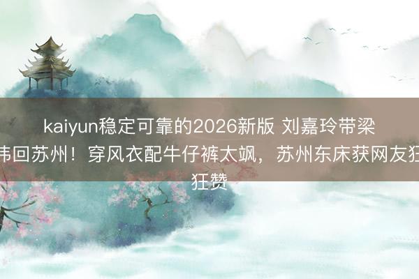 kaiyun稳定可靠的2026新版 刘嘉玲带梁朝伟回苏州!穿风衣配牛仔裤太飒,苏州东床获网友狂赞