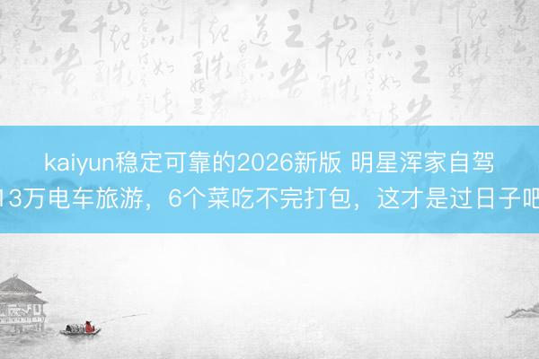 kaiyun稳定可靠的2026新版 明星浑家自驾13万电车旅游，6个菜吃不完打包，这才是过日子吧