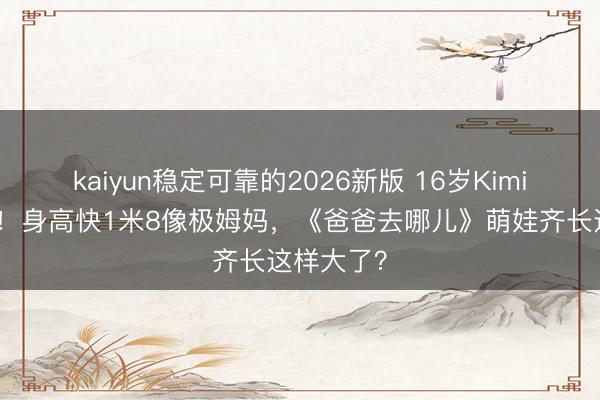 kaiyun稳定可靠的2026新版 16岁Kimi近照曝光！身高快1米8像极姆妈，《爸爸去哪儿》萌娃齐长这样大了？