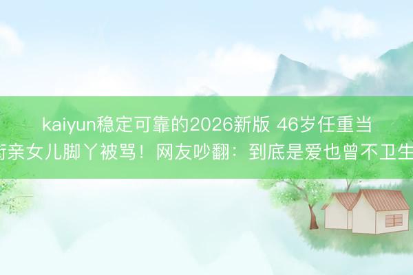 kaiyun稳定可靠的2026新版 46岁任重当街亲女儿脚丫被骂！网友吵翻：到底是爱也曾不卫生？