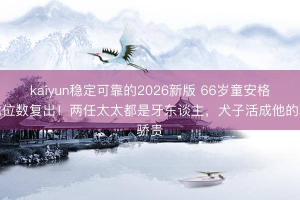 kaiyun稳定可靠的2026新版 66岁童安格拒七位数复出！两任太太都是牙东谈主，犬子活成他的骄贵
