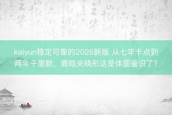 kaiyun稳定可靠的2026新版 从七年卡点到两年千里默，鹿晗关晓彤这是体面鉴识了？