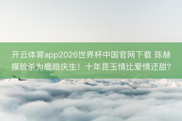 开云体育app2026世界杯中国官网下载 陈赫摸脸杀为鹿晗庆生！十年昆玉情比爱情还甜？
