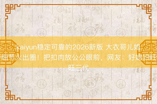 kaiyun稳定可靠的2026新版 大衣哥儿媳倒茶细节火出圈！把扣肉放公公眼前，网友：好媳妇旺三代