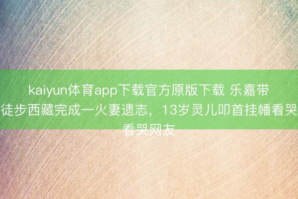 kaiyun体育app下载官方原版下载 乐嘉带犬子徒步西藏完成一火妻遗志，13岁灵儿叩首挂幡看哭网友
