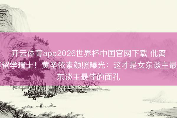 开云体育app2026世界杯中国官网下载 仳离后砸82万留学瑞士！黄圣依素颜照曝光：这才是女东谈主最佳的面孔