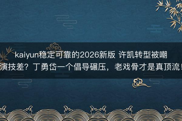 kaiyun稳定可靠的2026新版 许凯转型被嘲演技差？丁勇岱一个倡导碾压，老戏骨才是真顶流！